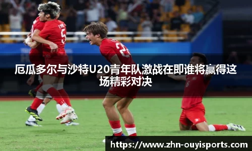 厄瓜多尔与沙特U20青年队激战在即谁将赢得这场精彩对决